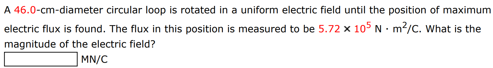 A 46.0-cm-diameter circular loop is rotated in a uniform electric field until the position of maximum electric flux is found. The flux in this position is measured to be 5.72×105 N⋅m2 /C. What is the magnitude of the electric field? MN/C 