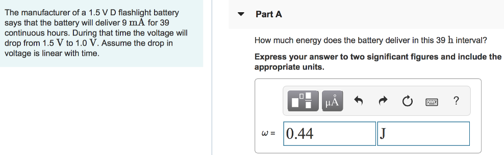 The manufacturer of a 1.5 V D flashlight battery says that the battery will deliver 9 mA for 39 continuous hours. During that time the voltage will drop from 1.5 V to 1.0 V. Assume the drop in voltage is linear with time. Part A How much energy does the battery deliver in this 39 h interval? Express your answer to two significant figures and include the appropriate units. 