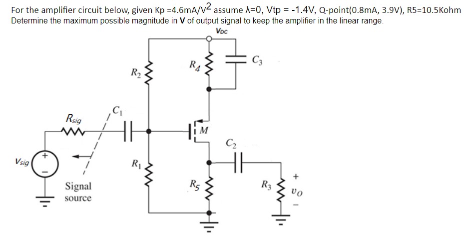 For the amplifier circuit below, given Kp = 4.6 mA/V2 assume λ = 0, Vtp = −1.4 V, Q−point (0.8 mA, 3.9 V), R5 = 10.5 Kohm Determine the maximum possible magnitude in V of output signal to keep the amplifier in the linear range.