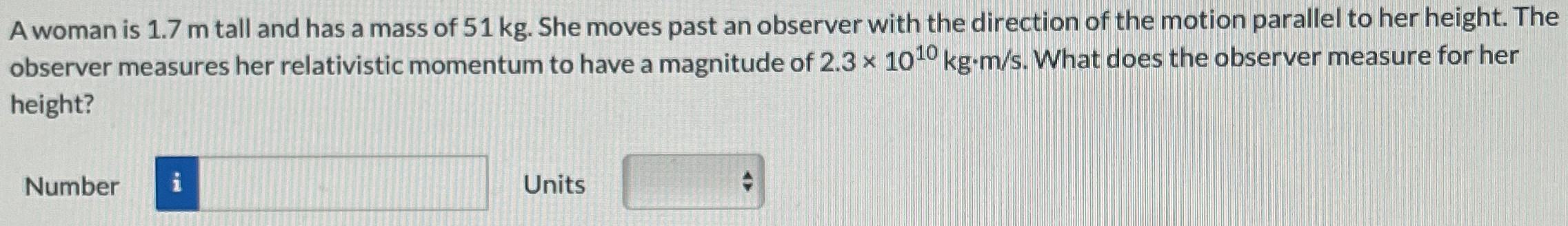 A woman is 1.7 m tall and has a mass of 51 kg. She moves past an observer with the direction of the motion parallel to her height. The observer measures her relativistic momentum to have a magnitude of 2.3×1010 kg⋅m/s. What does the observer measure for her height? Number Units