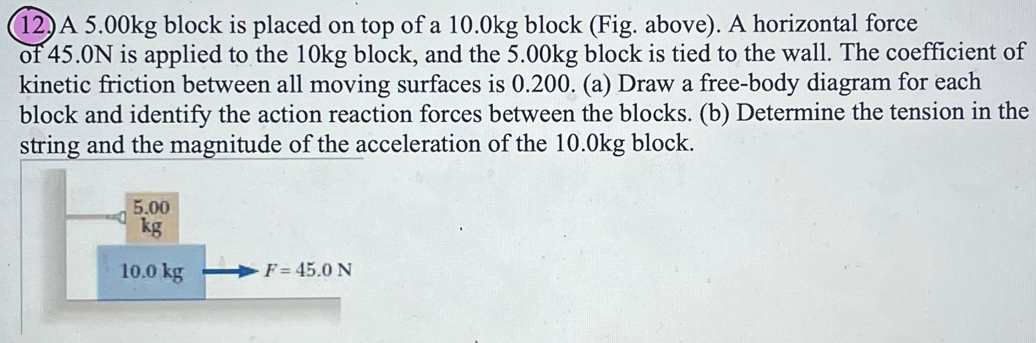 A 5.00 kg block is placed on top of a 10.0 kg block (Fig. above). A horizontal force of 45.0 N is applied to the 10 kg block, and the 5.00 kg block is tied to the wall. The coefficient of kinetic friction between all moving surfaces is 0.200 . (a) Draw a free-body diagram for each block and identify the action reaction forces between the blocks. (b) Determine the tension in the string and the magnitude of the acceleration of the 10.0 kg block.