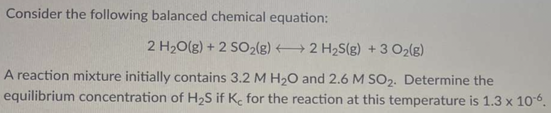 Consider the following balanced chemical equation: 2H2O(g) + 2SO2(g) ⟷ 2H2S(g) + 3O2(g) A reaction mixture initially contains 3.2 M H2O and 2.6 M SO2. Determine the equilibrium concentration of H2S if Kc for the reaction at this temperature is 1.3×10−6.