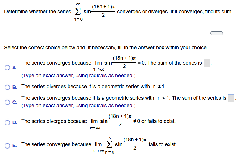 Determine whether the series ∑ n = 0 ∞ sin(18n + 1)π 2 converges or diverges. If it converges, find its sum. Select the correct choice below and, if necessary, fill in the answer box within your choice. A. The series converges because lim n → ∞ sin(18n + 1)π 2 = 0 . The sum of the series is ◻. (Type an exact answer, using radicals as needed.) B. The series diverges because it is a geometric series with |r| ≥ 1. c. The series converges because it is a geometric series with |r| < 1. The sum of the series is ◻. (Type an exact answer, using radicals as needed.) D. The series diverges because lim n → ∞ sin(18n + 1)π 2 ≠ 0 or fails to exist. E. The series converges because lim k → ∞ ∑ n = 0 k sin(18n + 1)π 2 fails to exist. 