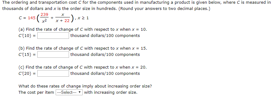 The ordering and transportation cost C for the components used in manufacturing a product is given below, where C is measured in thousands of dollars and x is the order size in hundreds. (Round your answers to two decimal places.) C = 145(239 x2 + x x+22), x ≥ 1 (a) Find the rate of change of C with respect to x when x = 10. C′(10) = thousand dollars /100 components (b) Find the rate of change of C with respect to x when x = 15. C′(15) = thousand dollars 100 components (c) Find the rate of change of C with respect to x when x = 20. C′(20) = thousand dollars 100 components What do these rates of change imply about increasing order size? The cost per item with increasing order size.