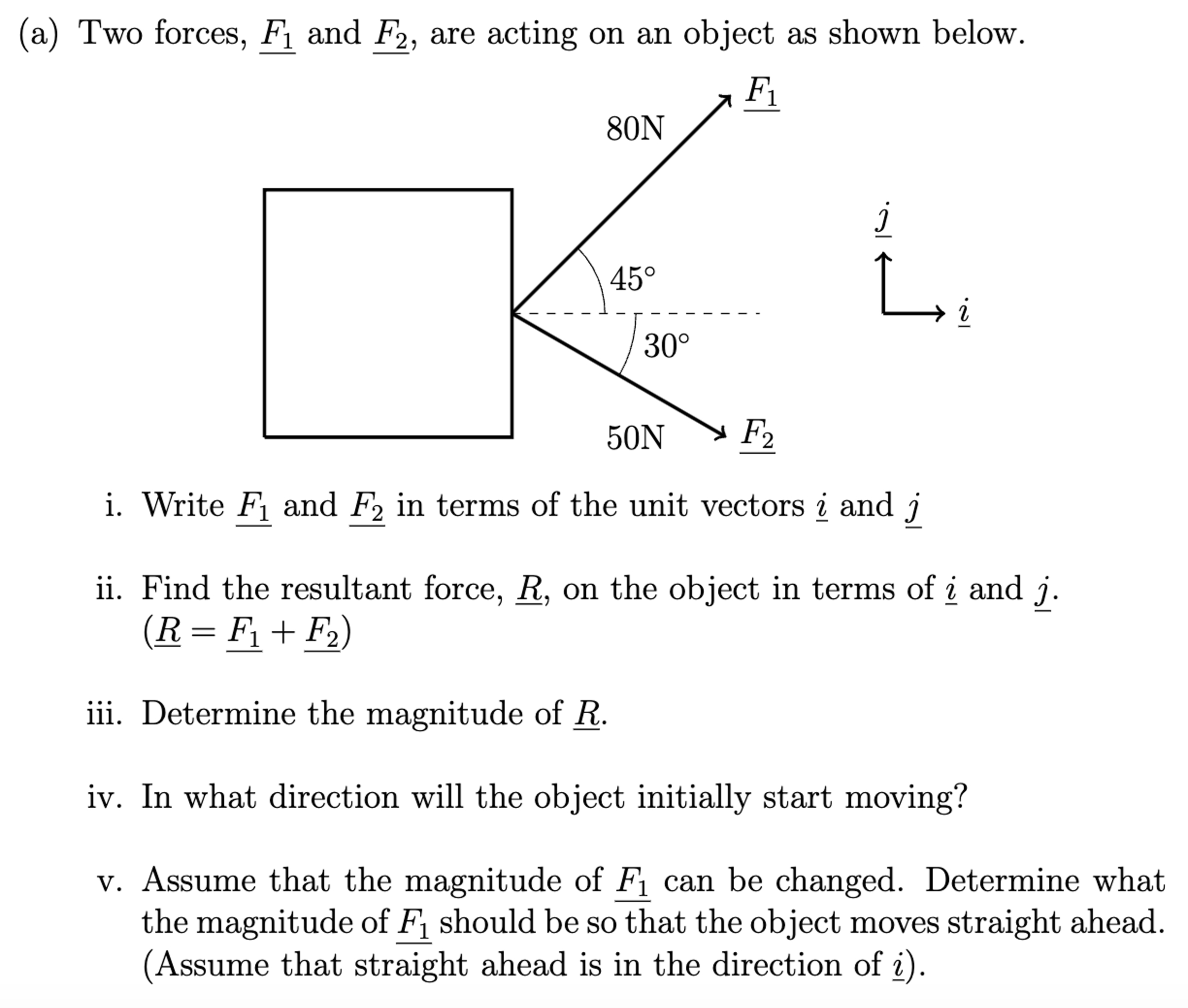 (a) Two forces, F1 and F2, are acting on an object as shown below. i. Write F1 and F2 in terms of the unit vectors i and j ii. Find the resultant force, R_, on the object in terms of i and j. (R = F1 + F2) iii. Determine the magnitude of R. iv. In what direction will the object initially start moving? v. Assume that the magnitude of F1 can be changed. Determine what the magnitude of F1 should be so that the object moves straight ahead. (Assume that straight ahead is in the direction of i). 