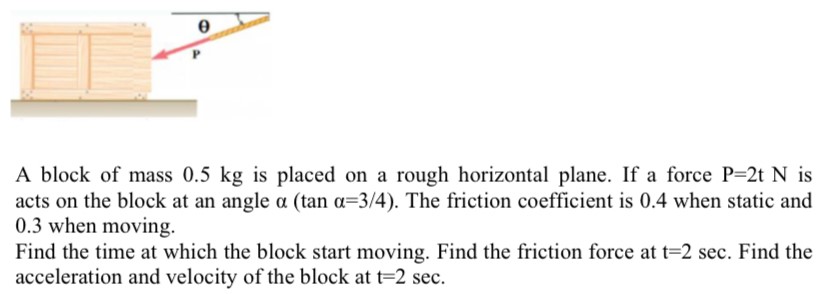 A block of mass 0.5 kg is placed on a rough horizontal plane. If a force P = 2 tN is acts on the block at an angle α (tan⁡α = 3/4). The friction coefficient is 0.4 when static and 0.3 when moving. Find the time at which the block start moving. Find the friction force at t = 2 sec. Find the acceleration and velocity of the block at t = 2 sec.