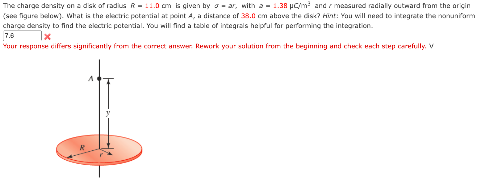 The charge density on a disk of radius R = 11.0 cm is given by σ = ar, with a = 1.38 μC/m3 and r measured radially outward from the origin (see figure below). What is the electric potential at point A, a distance of 38.0 cm above the disk? Hint: You will need to integrate the nonuniform charge density to find the electric potential. You will find a table of integrals helpful for performing the integration.