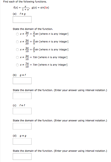 Find each of the following functions. f(x) = x 1+x, g(x) = sin⁡(5x) (a) f∘g State the domain of the function. x ≠ 3π7 + 25πn [where n is any integer] x ≠ 3π20 + 25πn [where n is any integer] x ≠ 3π10 + 25πn [where n is any integer] x ≠ 3π10 + 7πn [where n is any integer] x ≠ 7π10 + 7πn [where n is any integer] (b) g∘f State the domain of the function. (Enter your answer using interval notation.) (c) f∘f State the domain of the function. (Enter your answer using interval notation.) (d) g∘g State the domain of the function. (Enter your answer using interval notation.)