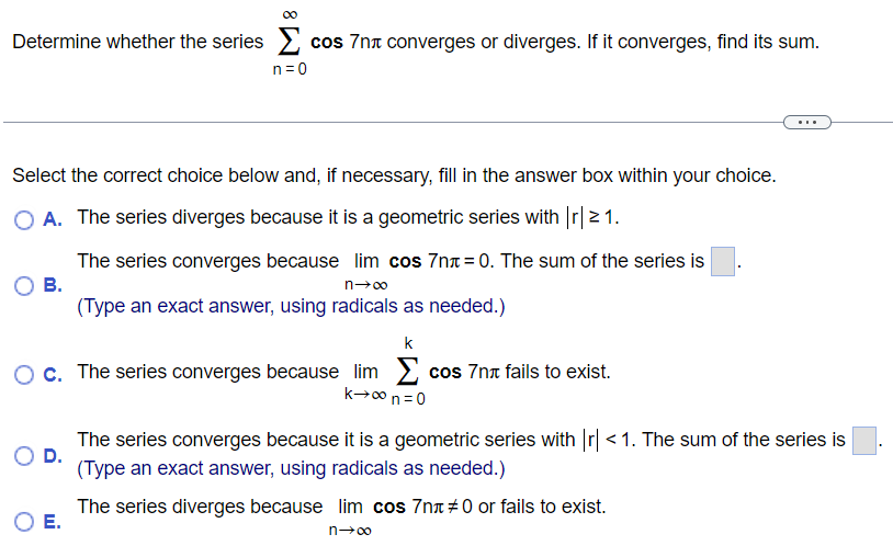 Determine whether the series ∑n = 0∞ cos ⁡7nπ converges or diverges. If it converges, find its sum. Select the correct choice below and, if necessary, fill in the answer box within your choice. A. The series diverges because it is a geometric series with |r| ≥ 1. The series converges because limn→∞ cos ⁡7nπ = 0. The sum of the series is . B. (Type an exact answer, using radicals as needed. ) C. The series converges because limk→∞∑n = 0 kcos ⁡7nπ fails to exist. The series converges because it is a geometric series with |r| < 1. The sum of the series is . D. (Type an exact answer, using radicals as needed. ) The series diverges because limn→∞cos⁡ 7nπ ≠ 0 or fails to exist.