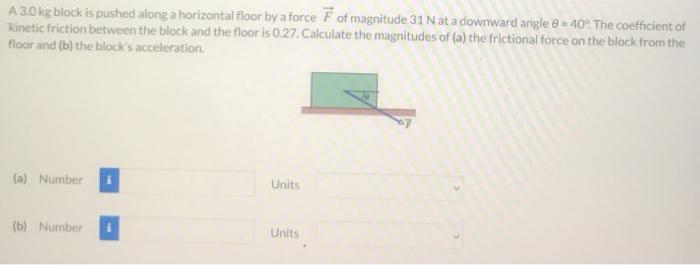 A 3.0 kg block is pushed along a horizontal floor by a force F→ of magnitude 31 N at a down ward angle θ = 40∘. The coefficient of Kinetic friction between the block and the floor is 0.27 . Calculate the magnitudes of (a) the frictional force on the block from the floor and (b) the block's acceleration. (a) Number Units (b) Number Units