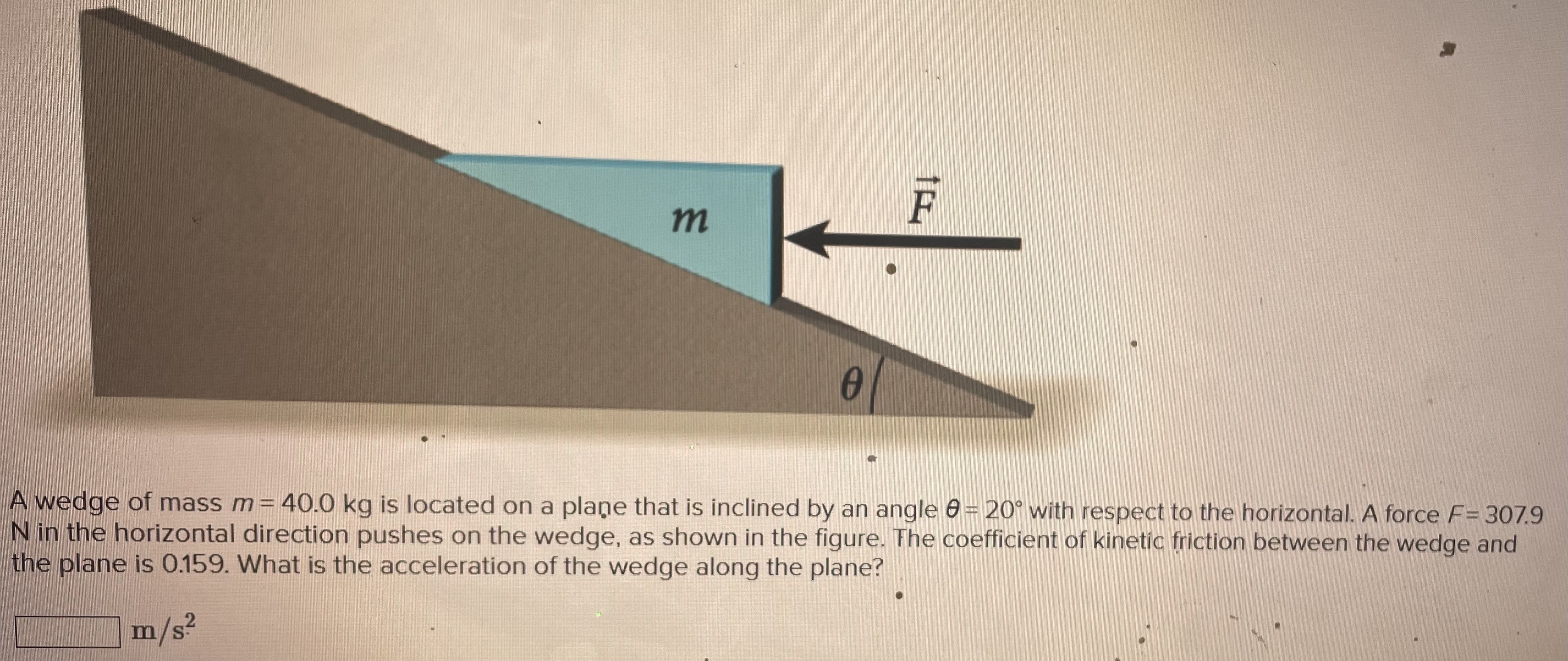 A wedge of mass m = 40.0 kg is located on a plane that is inclined by an angle θ = 20∘ with respect to the horizontal. A force F = 307.9 N in the horizontal direction pushes on the wedge, as shown in the figure. The coefficient of kinetic friction between the wedge and the plane is 0.159. What is the acceleration of the wedge along the plane? m/s2