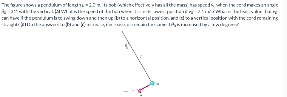 The figure shows a pendulum of length L = 2.0 m. Its bob (which effectively has all the mass) has speed v0 when the cord makes an angle θ0 = 31∘ with the vertical. (a) What is the speed of the bob when it is in its lowest position if v0 = 7.1 m/s? What is the least value that v0 can have if the pendulum is to swing down and then up (b) to a horizontal position, and (c) to a vertical position with the cord remaining straight? (d) Do the answers to (b) and (c) increase, decrease, or remain the same if θ0 is increased by a few degrees?