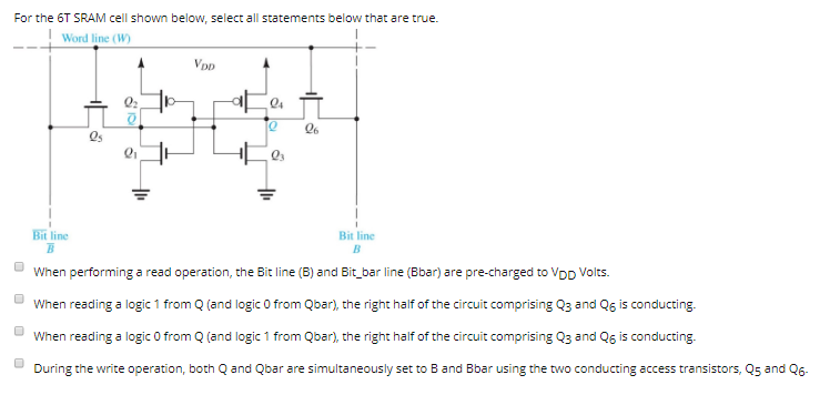 For the 6 T SRAM cell shown below, select all statements below that are true. When performing a read operation, the Bit line (B) and Bit_bar line (Bbar) are pre-charged to VDD Volts. When reading a logic 1 from Q (and logic 0 from Q bar), the right half of the circuit comprising Q3 and Q6 is conducting. When reading a logic 0 from Q (and logic 1 from Q bar), the right half of the circuit comprising Q3 and Q6 is conducting. During the write operation, both Q and Qbar are simultaneously set to B and Bbar using the two conducting access transistors, Q5 and Q6.