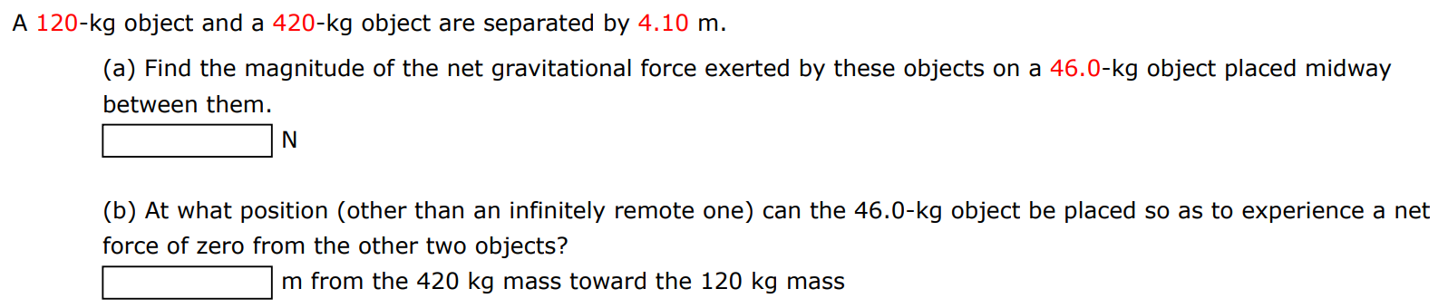 A 120−kg object and a 420−kg object are separated by 4.10 m. (a) Find the magnitude of the net gravitational force exerted by these objects on a 46.0−kg object placed midway between them. N (b) At what position (other than an infinitely remote one) can the 46.0−kg object be placed so as to experience a net force of zero from the other two objects? m from the 420 kg mass toward the 120 kg mass 