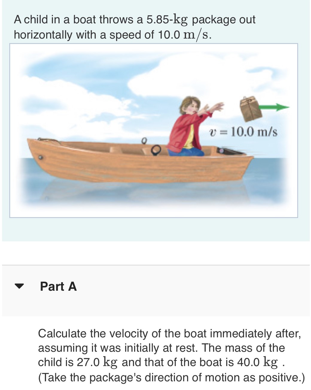 A child in a boat throws a 5.85−kg package out horizontally with a speed of 10.0 m/s. Part A Calculate the velocity of the boat immediately after, assuming it was initially at rest. The mass of the child is 27.0 kg and that of the boat is 40.0 kg. (Take the package's direction of motion as positive.) 