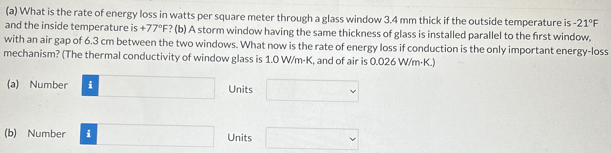 (a) What is the rate of energy loss in watts per square meter through a glass window 3.4 mm thick if the outside temperature is −21∘F and the inside temperature is +77∘F? (b) A storm window having the same thickness of glass is installed parallel to the first window, with an air gap of 6.3 cm between the two windows. What now is the rate of energy loss if conduction is the only important energy-loss mechanism? (The thermal conductivity of window glass is 1.0 W/m⋅K, and of air is 0.026 W/m⋅K.) (a) Number Units (b) Number Units