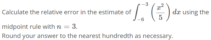 Calculate the relative error in the estimate of ∫-6 -3 (x^2/5) dx using the midpoint rule with n = 3. Round your answer to the nearest hundredth as necessary.