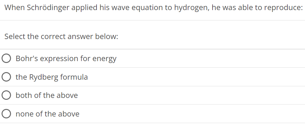 When Schrödinger applied his wave equation to hydrogen, he was able to reproduce: Select the correct answer below: Bohr's expression for energy the Rydberg formula both of the above none of the above 