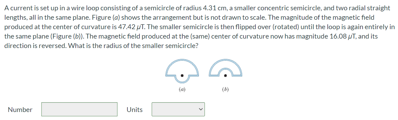 A current is set up in a wire loop consisting of a semicircle of radius 4.31 cm, a smaller concentric semicircle, and two radial straight lengths, all in the same plane. Figure (a) shows the arrangement but is not drawn to scale. The magnitude of the magnetic field produced at the center of curvature is 47.42 μT. The smaller semicircle is then flipped over (rotated) until the loop is again entirely in the same plane (Figure (b)). The magnetic field produced at the (same) center of curvature now has magnitude 16.08μT, and its direction is reversed. What is the radius of the smaller semicircle? Number Units