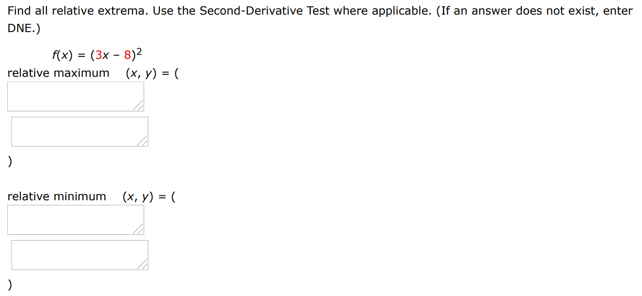 Find all relative extrema. Use the Second-Derivative Test where applicable. (If an answer does not exist, enter DNE. ) f(x) = (3x − 8)2 relative maximum (x, y) = ( ) relative minimum (x, y) = ( )