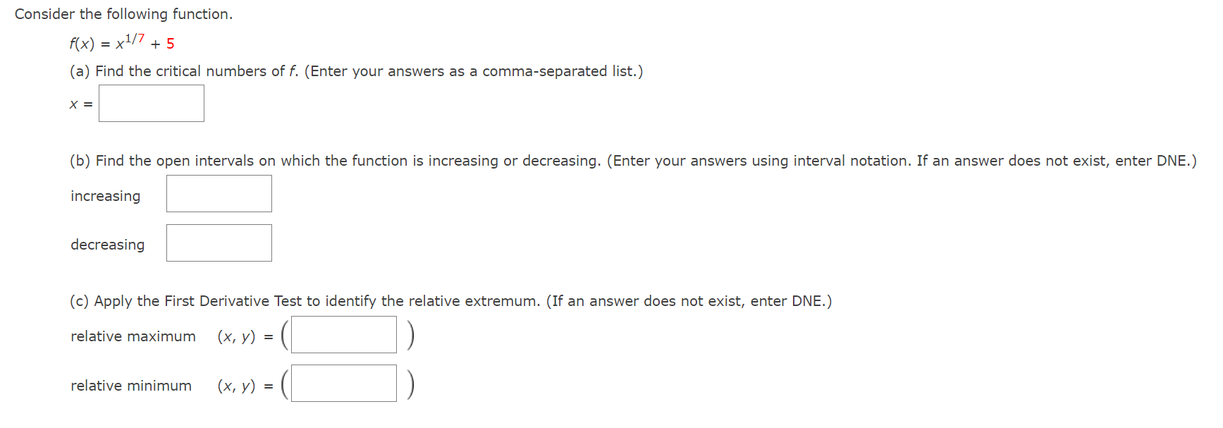 Consider the following function. f(x) = x1/7 + 5 (a) Find the critical numbers of f. (Enter your answers as a comma-separated list.) x = (b) Find the open intervals on which the function is increasing or decreasing. (Enter your answers using interval notation. If an answer does not exist, enter DNE. ) increasing decreasing (c) Apply the First Derivative Test to identify the relative extremum. (If an answer does not exist, enter DNE.) relative maximum (x, y) = ( ) relative minimum (x, y) = () 