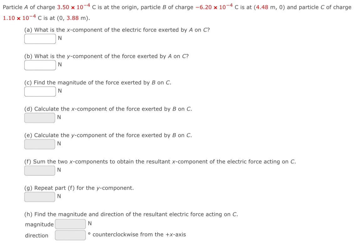 Particle A of charge 3.50×10−4 C is at the origin, particle B of charge −6.20×10−4 C is at (4.48 m, 0) and particle C of charge 1.10×10−4 C is at (0, 3.88 m). (a) What is the x-component of the electric force exerted by A on C? (b) What is the y-component of the force exerted by A on C? N (c) Find the magnitude of the force exerted by B on C. N (d) Calculate the x-component of the force exerted by B on C. N (e) Calculate the y-component of the force exerted by B on C. N (f) Sum the two x-components to obtain the resultant x-component of the electric force acting on C. N (g) Repeat part (f) for the y-component. N (h) Find the magnitude and direction of the resultant electric force acting on C. magnitude N direction ∘ counterclockwise from the +x-axis