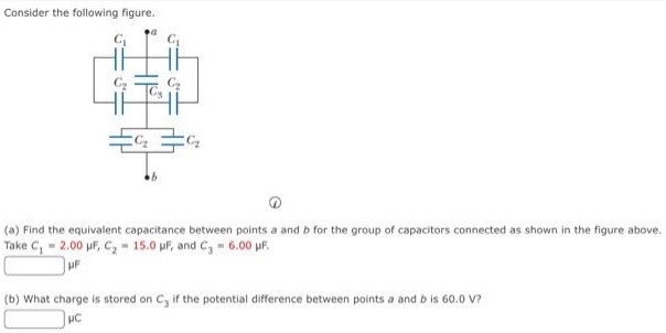 Consider the following figure. (a) Find the equivalent capacitance between points a and b for the group of capacitors connected as shown in the figure above. Take C1 = 2.00 μF, C2 = 15.0 μF, and C3 = 6.00 μF, μF (b) What charge is stored on C3 if the potential difference between points a and b is 60.0 V? μC