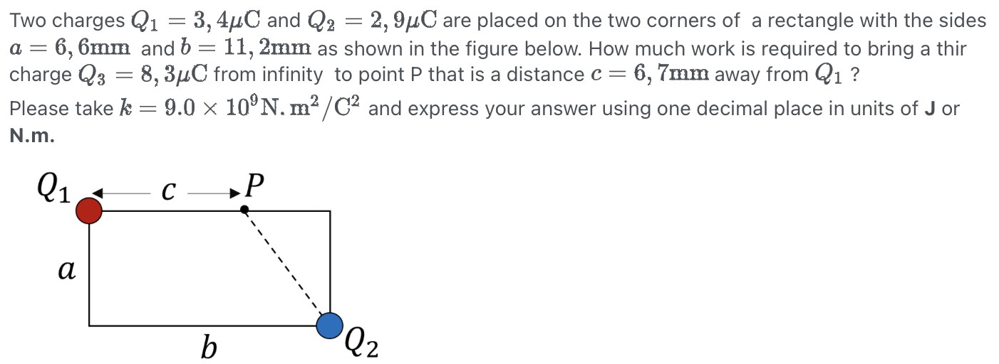 Two charges Q1 = 3,4 μC and Q2 = 2,9 μC are placed on the two corners of a rectangle with the sides a = 6,6 mm and b = 11,2 mm as shown in the figure below. How much work is required to bring a thir charge Q3 = 8,3 μC from infinity to point P that is a distance c = 6,7 mm away from Q1? Please take k = 9.0×109 N.m2 /C2 and express your answer using one decimal place in units of J or N.m.