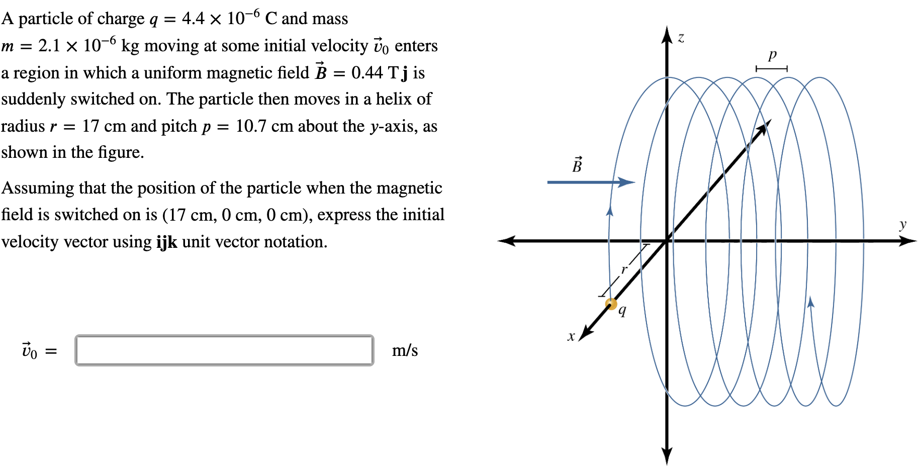 A particle of charge q = 4.4×10−6 C and mass m = 2.1×10−6 kg moving at some initial velocity v→0 enters a region in which a uniform magnetic field B→ = 0.44 Tj is suddenly switched on. The particle then moves in a helix of radius r = 17 cm and pitch p = 10.7 cm about the y-axis, as shown in the figure. Assuming that the position of the particle when the magnetic field is switched on is (17 cm, 0 cm, 0 cm), express the initial velocity vector using ijk unit vector notation. v→0 = m/s