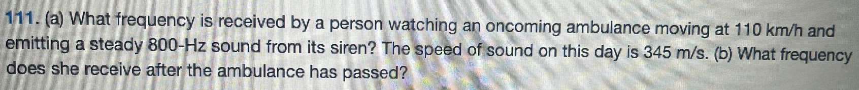 (a) What frequency is received by a person watching an oncoming ambulance moving at 110 km/h and emitting a steady 800−Hz sound from its siren? The speed of sound on this day is 345 m/s. (b) What frequency does she receive after the ambulance has passed? 