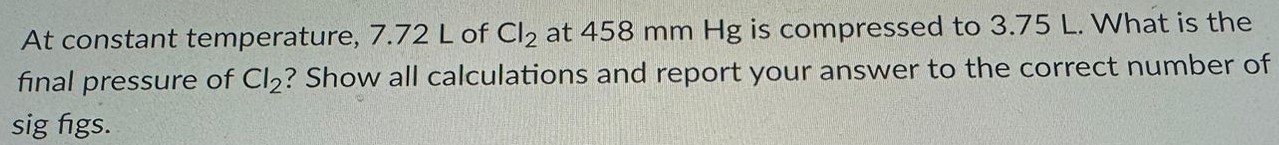 At constant temperature, 7.72 L of Cl2 at 458 mm Hg is compressed to 3.75 L. What is the final pressure of Cl2? Show all calculations and report your answer to the correct number of sig figs. 