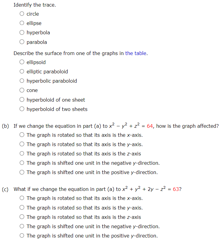 (a) Find and identify the traces of the quadric surface x2 + y2 − z2 = 64 given the plane. x = k Find the trace. Identify the trace. circle ellipse hyperbola parabola y = k Find the trace. Identify the trace. circle ellipse hyperbola parabola z = k Find the trace. Identify the trace. circle ellipse hyperbola parabola Describe the surface from one of the graphs in the table. ellipsoid elliptic paraboloid hyperbolic paraboloid cone hyperboloid of one sheet hyperboloid of two sheets (b) If we change the equation in part (a) to x2 − y2 + z2 = 64, how is the graph affected? The graph is rotated so that its axis is the x-axis. The graph is rotated so that its axis is the y-axis. The graph is rotated so that its axis is the z-axis The graph is shifted one unit in the negative y-direction. The graph is shifted one unit in the positive y-direction. (c) What if we change the equation in part (a) to x2 + y2 + 2y − z2 = 63? The graph is rotated so that its axis is the x-axis. The graph is rotated so that its axis is the y-axis. The graph is rotated so that its axis is the z-axis The graph is shifted one unit in the negative y-direction. The graph is shifted one unit in the positive y-direction.