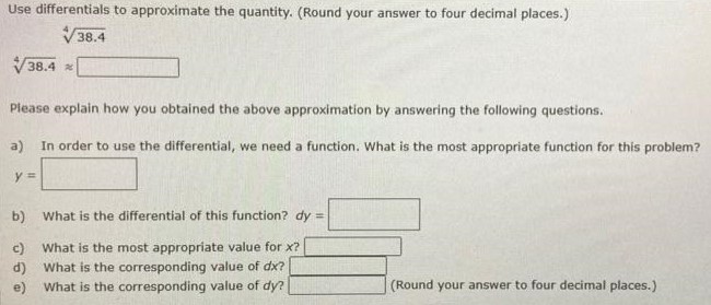 Use differentials to approximate the quantity. (Round your answer to four decimal places. ) 38.4 4 38.4 4 ≈ Please explain how you obtained the above approximation by answering the following questions. a) In order to use the differential, we need a function. What is the most appropriate function for this problem? b) What is the differential of this function? dy = c) What is the most appropriate value for x? d) What is the corresponding value of dx? e) What is the corresponding value of dy? (Round your answer to four decimal places.)