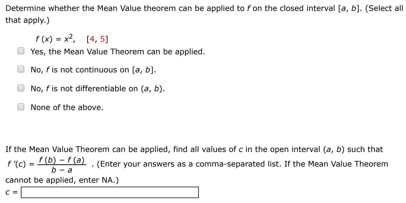 Determine whether the Mean Value theorem can be applied to f on the closed interval [a, b]. (Select all that apply. ) f(x) = x2, [4, 5] Yes, the Mean Value Theorem can be applied. No, f is not continuous on [a, b]. No, f is not differentiable on (a, b). None of the above. If the Mean Value Theorem can be applied, find all values of c in the open interval (a, b) such that f′(c) = f(b) − f(a) b − a. (Enter your answers as a comma-separated list. If the Mean Value Theorem cannot be applied, enter NA.) c =