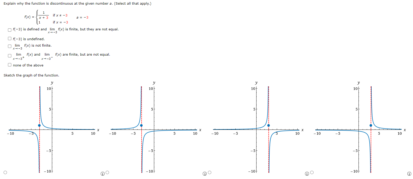 Explain why the function is discontinuous at the given number a. (Select all that apply.) f(x) = {1 x+3 if x ≠ −3 1 if x = −3 a = −3 f(−3) is defined and limx→−3 f(x) is finite, but they are not equal. f(−3) is undefined. limx→−3 f(x) is not finite. limx→ −3+f(x) and limx→−3 −f(x) are finite, but are not equal. none of the above Sketch the graph of the function.