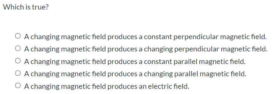 Which is true? A changing magnetic field produces a constant perpendicular magnetic field. A changing magnetic field produces a changing perpendicular magnetic field. A changing magnetic field produces a constant parallel magnetic field. A changing magnetic field produces a changing parallel magnetic field. A changing magnetic field produces an electric field.