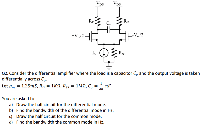 Q2. Consider the differential amplifier where the load is a capacitor Co and the output voltage is taken differentially across Co. Let gm = 1.25 mS, RD = 1 KΩ, RSS = 1 MΩ, Co = 12π nF You are asked to: a) Draw the half circuit for the differential mode. b) Find the bandwidth of the differential mode in Hz. c) Draw the half circuit for the common mode. d) Find the bandwidth the common mode in Hz. 