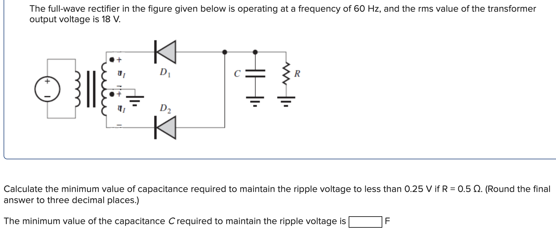 The full-wave rectifier in the figure given below is operating at a frequency of 60 Hz, and the rms value of the transformer output voltage is 18 V. Calculate the minimum value of capacitance required to maintain the ripple voltage to less than 0.25 V if R = 0.5 Ω. (Round the final answer to three decimal places.) The minimum value of the capacitance C required to maintain the ripple voltage is F