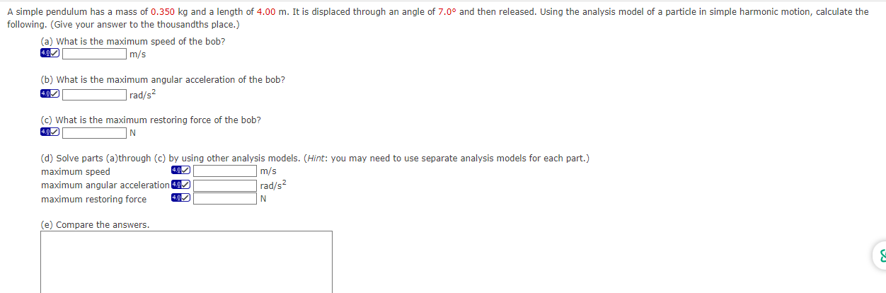 A simple pendulum has a mass of 0.350 kg and a length of 4.00 m. It is displaced through an angle of 7.0∘ and then released. Using the analysis model of a particle in simple harmonic motion, calculate the following. (Give your answer to the thousandths place.) (a) What is the maximum speed of the bob? 4.0 m/s (b) What is the maximum angular acceleration of the bob? 4.97 rad/s2 (c) What is the maximum restoring force of the bob? 4. N (d) Solve parts (a)through (c) by using other analysis models. (Hint: you may need to use separate analysis models for each part.) maximum speed 4. D. m/s maximum angular acceleration rad/s2 maximum restoring force 4.97 N (e) Compare the answers.