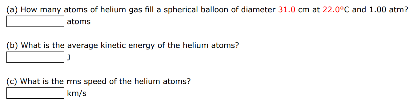 (a) How many atoms of helium gas fill a spherical balloon of diameter 31.0 cm at 22.0∘C and 1.00 atm? atoms (b) What is the average kinetic energy of the helium atoms? J (c) What is the rms speed of the helium atoms? km/s 