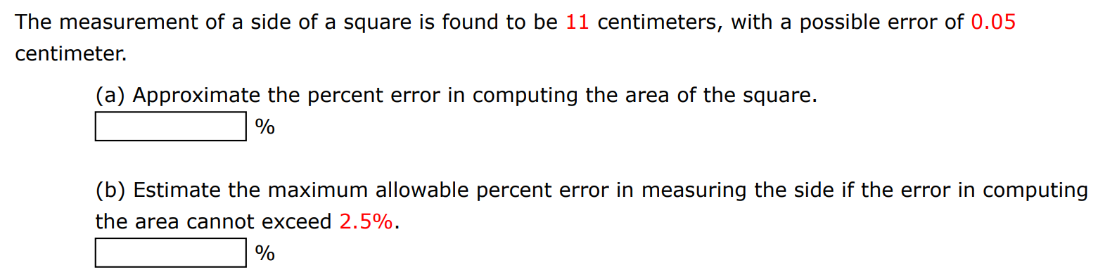 The measurement of a side of a square is found to be 11 centimeters, with a possible error of 0.05 centimeter. (a) Approximate the percent error in computing the area of the square. % (b) Estimate the maximum allowable percent error in measuring the side if the error in computing the area cannot exceed 2.5%. % 