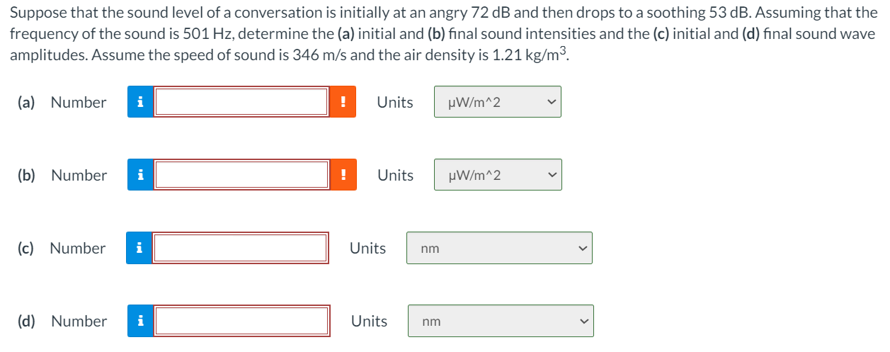 Suppose that the sound level of a conversation is initially at an angry 72 dB and then drops to a soothing 53 dB. Assuming that the frequency of the sound is 501 Hz, determine the (a) initial and (b) final sound intensities and the (c) initial and (d) final sound wave amplitudes. Assume the speed of sound is 346 m/s and the air density is 1.21 kg/m3. (a) Number Units (b) Number Units (c) Number Units (d) Number Units