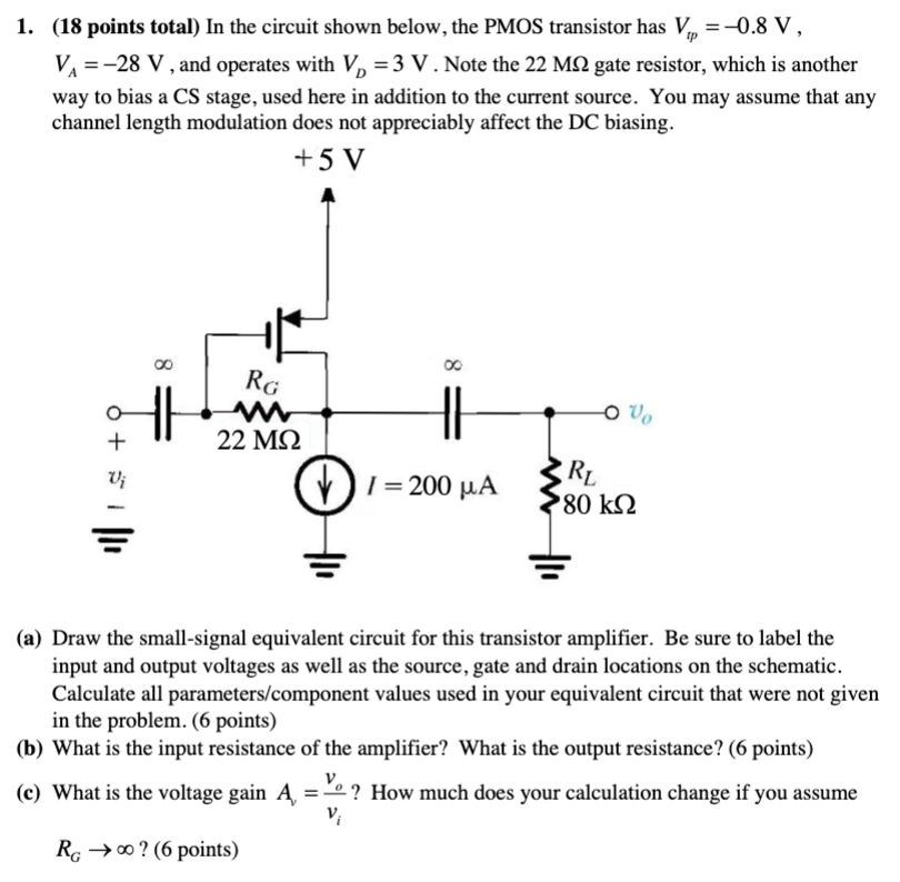 1. (18 points total) In the circuit shown below, the PMOS transistor has Vtp = −0.8 V, VA = −28 V, and operates with VD = 3 V. Note the 22 MΩ gate resistor, which is another way to bias a CS stage, used here in addition to the current source. You may assume that any channel length modulation does not appreciably affect the DC biasing. (a) Draw the small-signal equivalent circuit for this transistor amplifier. Be sure to label the input and output voltages as well as the source, gate and drain locations on the schematic. Calculate all parameters/component values used in your equivalent circuit that were not given in the problem. (6 points) (b) What is the input resistance of the amplifier? What is the output resistance? (6 points) (c) What is the voltage gain Av = vo/vi? How much does your calculation change if you assume RG → ∞? (6 points)