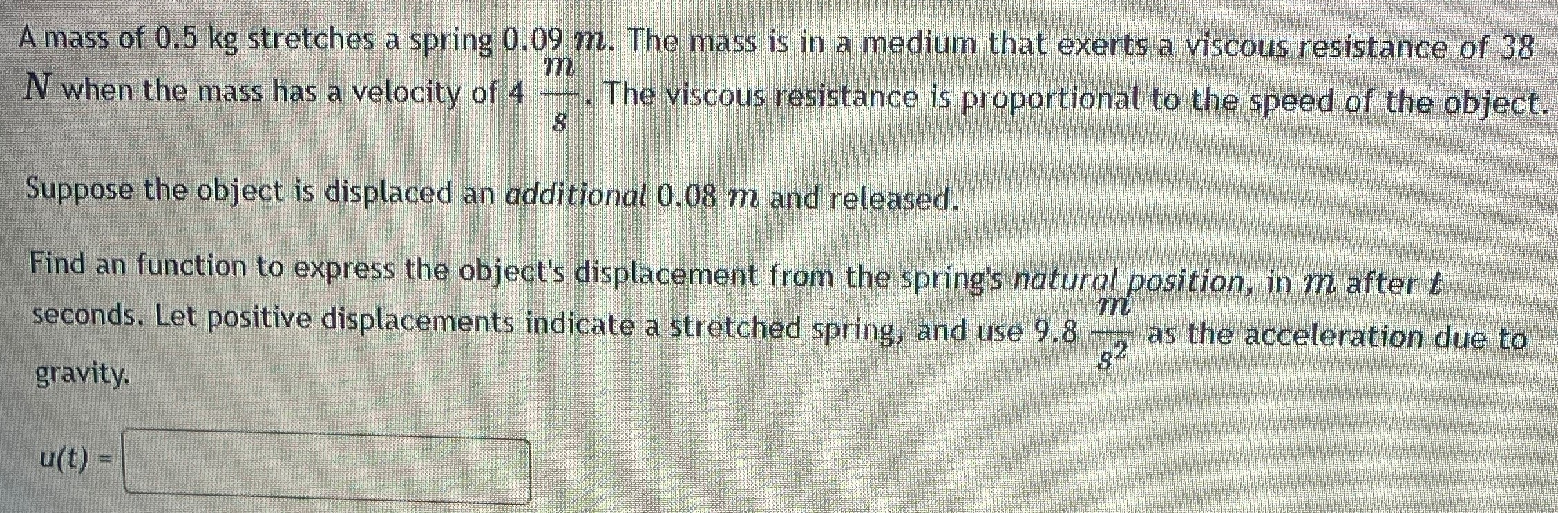 A mass of 0.5 kg stretches a spring 0.09 m. The mass is in a medium that exerts a viscous resistance of 38 N when the mass has a velocity of 4 ms. The viscous resistance is proportional to the speed of the object. Suppose the object is displaced an additional 0.08 m and released. Find an function to express the object's displacement from the spring's natural position, in m after t seconds. Let positive displacements indicate a stretched spring, and use 9.8 ms2 as the acceleration due to gravity. u(t) =