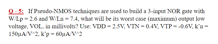 Q - 5: If Pseudo-NMOS techniques are used to build a 3-input NOR gate with W/Lp = 2.6 and W/Ln = 7.4, what will be its worst case (maximum) output low voltage, VOL, in millivolts? Use: VDD = 2.5 V, VTN = 0.4 V, VTP = −0.6 V, k'n = 150 μA/V^2, k′p = 60 μA/V^2