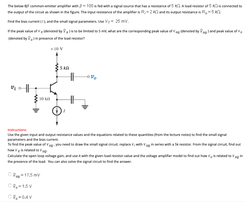 The below BJT common-emitter amplifier with β = 100 is fed with a signal source that has a resistance of 5 kΩ. A load resistor of 5 kΩ is connected to the output of the circuit as shown in the figure. The input resistance of the amplifier is Ri = 2 kΩ and its output resistance is Ro = 5 kΩ. Find the bias current (1), and the small signal parameters. Use VT = 25 mV. If the peak value of Vπ (denoted by V^π ) is to be limited to 5 mV, what are the corresponding peak value of Vsig (denoted by V^sig ) and peak value of V0 (denoted by v^0 ) in presence of the load resistor? Instructions: Use the given input and output resistance values and the equations related to these quantities (from the lecture notes) to find the small signal parameters and the bias current. To find the peak value of vsig, you need to draw the small signal circuit. replace v/with vsig in series with a 5 k resistor. From the signal circuit, find out how Vπ is related to Vsig. Calculate the open loop voltage gain, and use it with the given load resistor value and the voltage amplifier model to find out how V0 is related to Vsig in the presence of the load. You can also solve the signal circuit to find the answer. v^sig = 17.5 mV V^0 = 1.5 V v^0 = 0.4 V