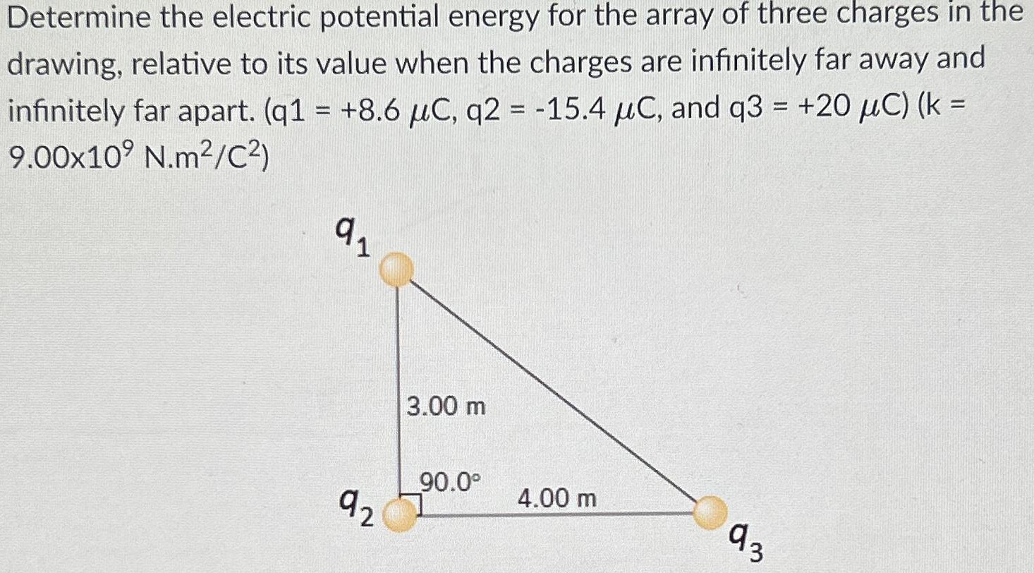 Determine the electric potential energy for the array of three charges in the drawing, relative to its value when the charges are infinitely far away and infinitely far apart. (q1 = +8.6 μC, q2 = −15.4 μC, and q3 = +20 μC)(k = 9.00×109 N.m2/C2)