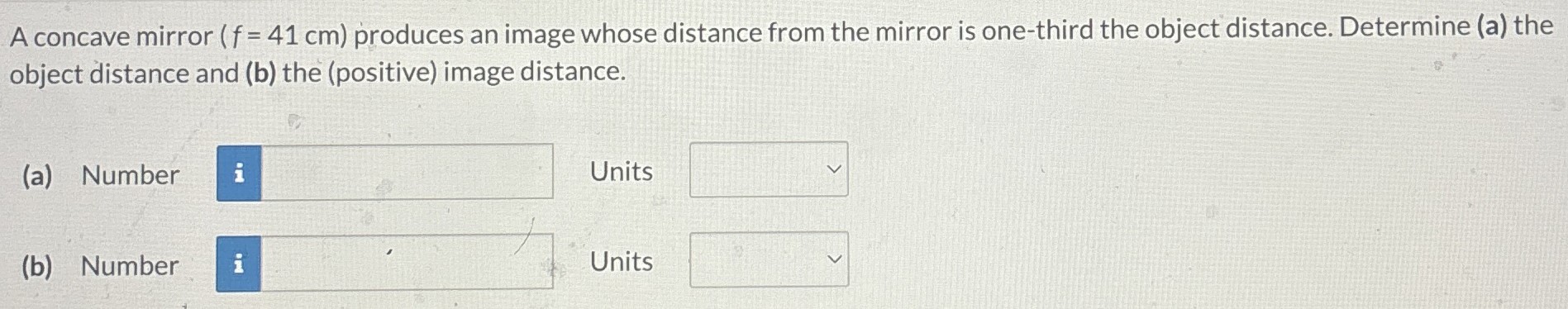 A concave mirror (f = 41 cm) produces an image whose distance from the mirror is one-third the object distance. Determine (a) the object distance and (b) the (positive) image distance. (a) Number Units (b) Number Units