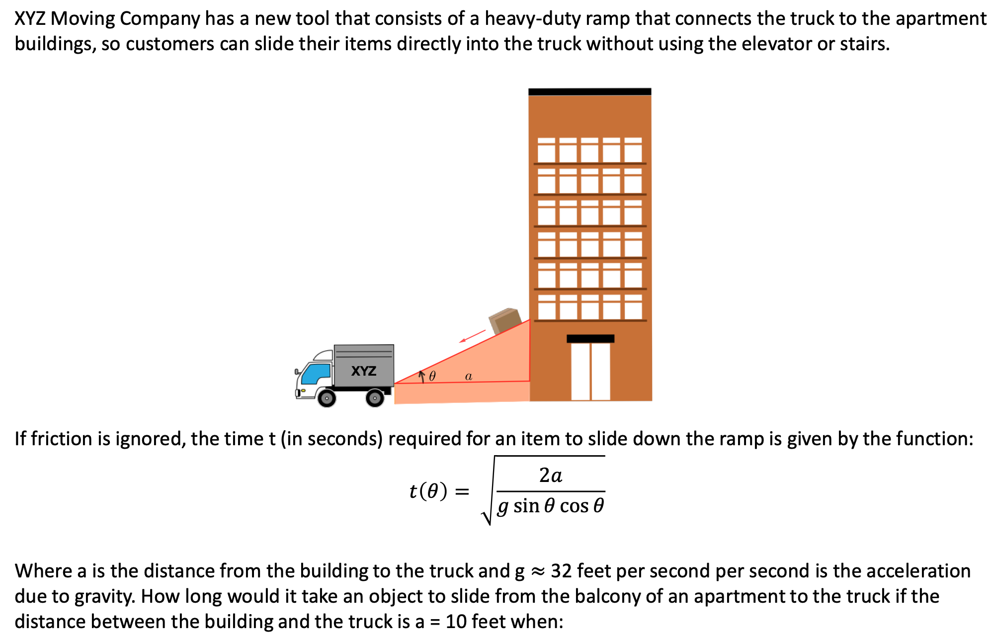 XYZ Moving Company has a new tool that consists of a heavy-duty ramp that connects the truck to the apartment buildings, so customers can slide their items directly into the truck without using the elevator or stairs. If friction is ignored, the time t (in seconds) required for an item to slide down the ramp is given by the function: t(θ) = 2a gsin⁡θcos⁡θ Where a is the distance from the building to the truck and g ≈ 32 feet per second per second is the acceleration due to gravity. How long would it take an object to slide from the balcony of an apartment to the truck if the distance between the building and the truck is a = 10 feet when: