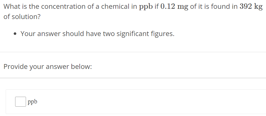 What is the concentration of a chemical in ppb if 0.12 mg of it is found in 392 kg of solution? Your answer should have two significant figures. Provide your answer below: ppb 